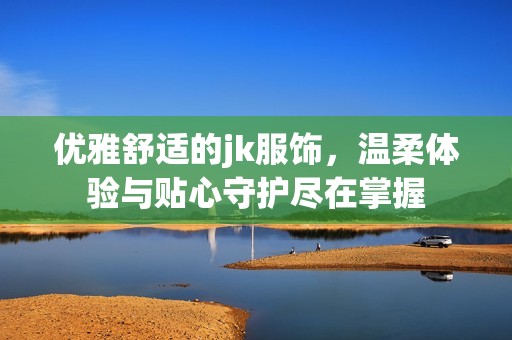 优雅舒适的jk服饰，温柔体验与贴心守护尽在掌握