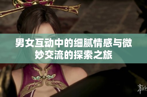 男女互动中的细腻情感与微妙交流的探索之旅