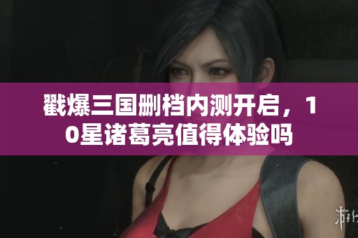 戳爆三国删档内测开启，10星诸葛亮值得体验吗