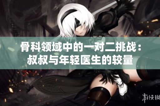 骨科领域中的一对二挑战：叔叔与年轻医生的较量