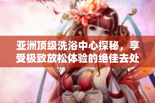 亚洲顶级洗浴中心探秘，享受极致放松体验的绝佳去处