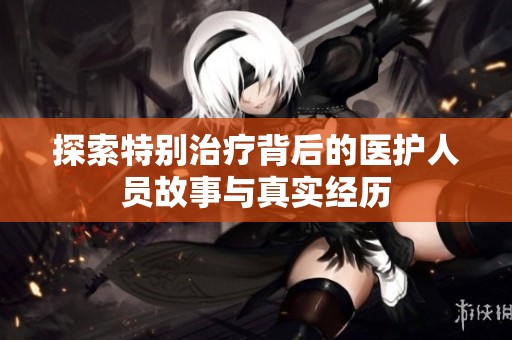 探索特别治疗背后的医护人员故事与真实经历