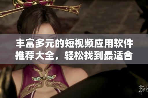 丰富多元的短视频应用软件推荐大全，轻松找到最适合的选择