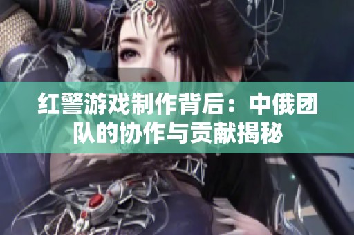 红警游戏制作背后：中俄团队的协作与贡献揭秘