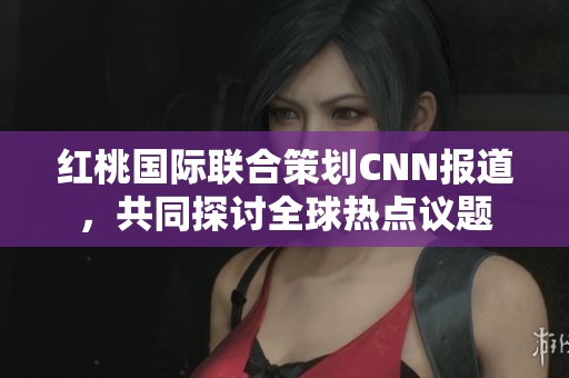 红桃国际联合策划CNN报道，共同探讨全球热点议题
