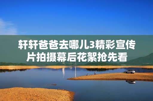 轩轩爸爸去哪儿3精彩宣传片拍摄幕后花絮抢先看