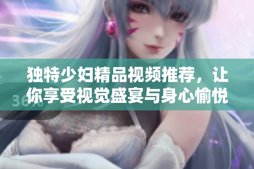 独特少妇精品视频推荐，让你享受视觉盛宴与身心愉悦