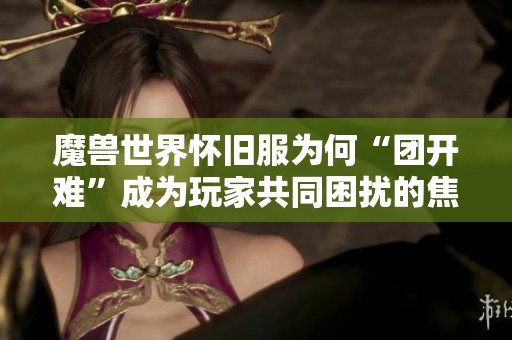魔兽世界怀旧服为何“团开难”成为玩家共同困扰的焦点