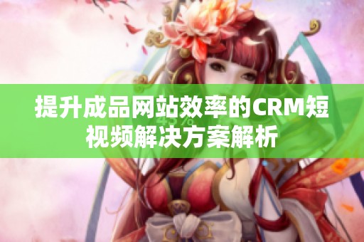 提升成品网站效率的CRM短视频解决方案解析