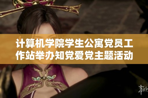 计算机学院学生公寓党员工作站举办知党爱党主题活动加强思想教育
