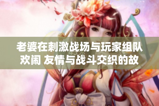 老婆在刺激战场与玩家组队欢闹 友情与战斗交织的故事