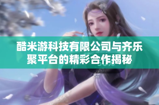 酷米游科技有限公司与齐乐聚平台的精彩合作揭秘