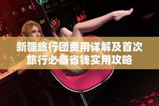 新疆旅行团费用详解及首次旅行必备省钱实用攻略