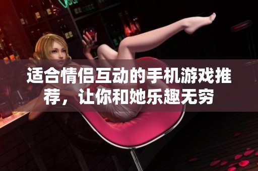 适合情侣互动的手机游戏推荐，让你和她乐趣无穷