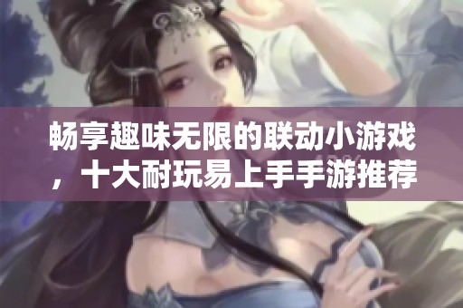 畅享趣味无限的联动小游戏，十大耐玩易上手手游推荐