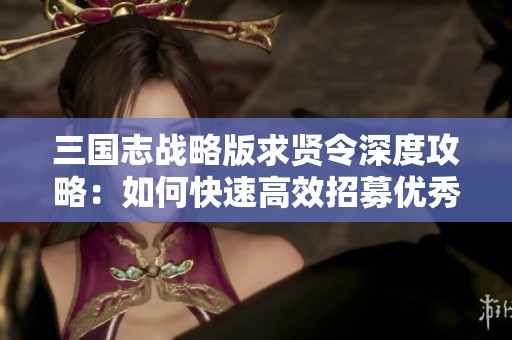 三国志战略版求贤令深度攻略：如何快速高效招募优秀人才